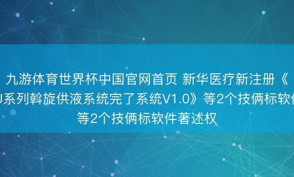 九游体育世界杯中国官网首页 新华医疗新注册《新华YGJ系列斡旋供液系统完了系统V1.0》等2个技俩标软件著述权