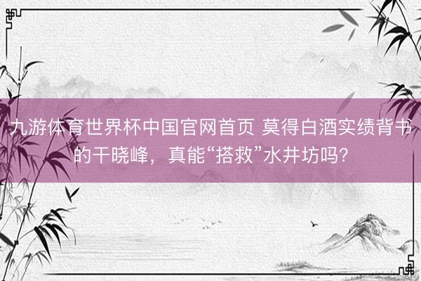 九游体育世界杯中国官网首页 莫得白酒实绩背书的干晓峰，真能“搭救”水井坊吗？