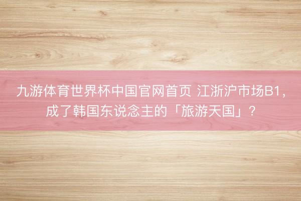 九游体育世界杯中国官网首页 江浙沪市场B1,成了韩国东说念主的「旅游天国」?