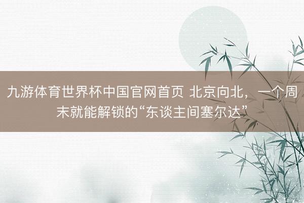 九游体育世界杯中国官网首页 北京向北,一个周末就能解锁的“东谈主间塞尔达”