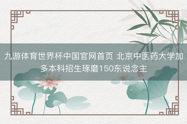 九游体育世界杯中国官网首页 北京中医药大学加多本科招生琢磨150东说念主