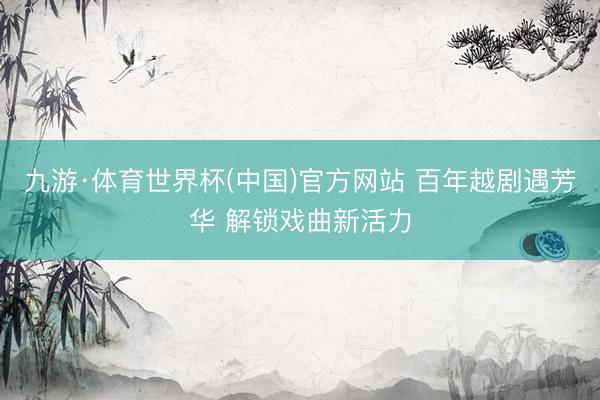 九游·体育世界杯(中国)官方网站 百年越剧遇芳华 解锁戏曲新活力