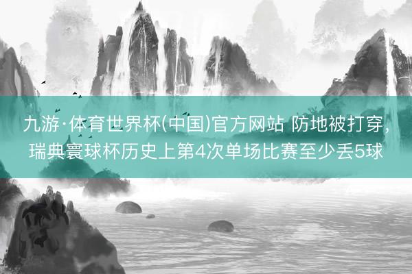九游·体育世界杯(中国)官方网站 防地被打穿，瑞典寰球杯历史上第4次单场比赛至少丢5球